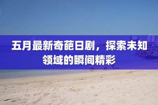 五月最新奇葩日劇，探索未知領(lǐng)域的瞬間精彩