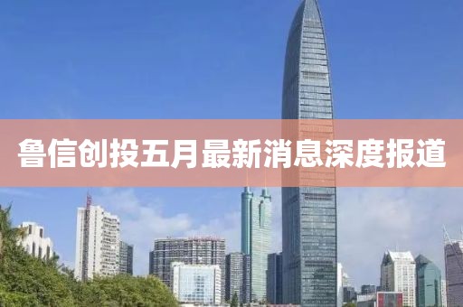 魯信創(chuàng)投五月最新消息深度報(bào)道