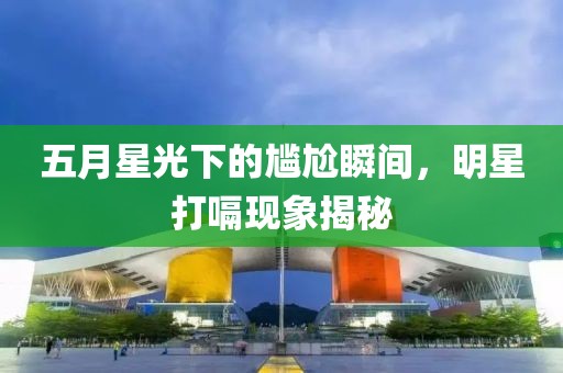 五月星光下的尷尬瞬間，明星打嗝現(xiàn)象揭秘