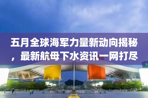 五月全球海軍力量新動(dòng)向揭秘，最新航母下水資訊一網(wǎng)打盡
