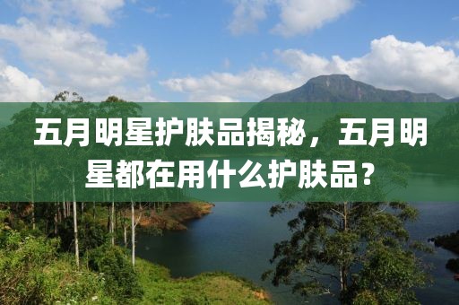 五月明星護(hù)膚品揭秘，五月明星都在用什么護(hù)膚品？
