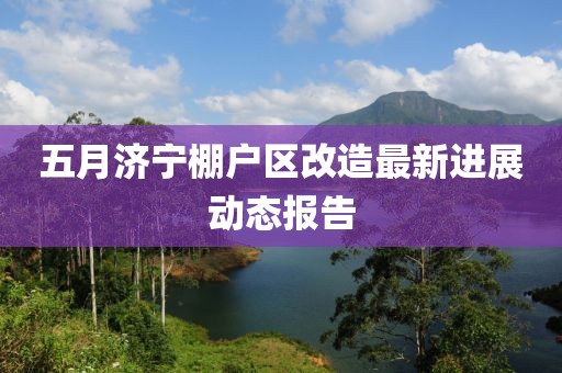 五月濟寧棚戶區(qū)改造最新進展動態(tài)報告