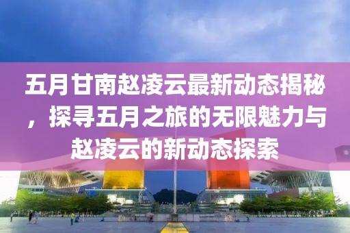 五月甘南趙凌云最新動態(tài)揭秘，探尋五月之旅的無限魅力與趙凌云的新動態(tài)探索