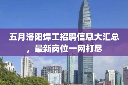 五月洛陽(yáng)焊工招聘信息大匯總，最新崗位一網(wǎng)打盡