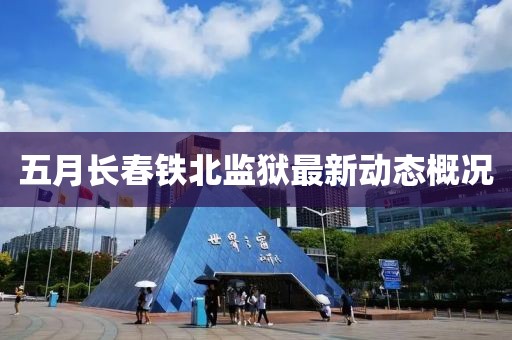 五月長春鐵北監(jiān)獄最新動態(tài)概況