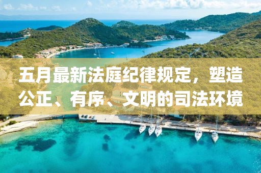 五月最新法庭紀(jì)律規(guī)定，塑造公正、有序、文明的司法環(huán)境