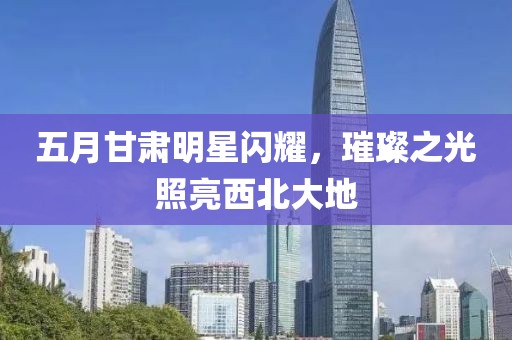 五月甘肅明星閃耀，璀璨之光照亮西北大地
