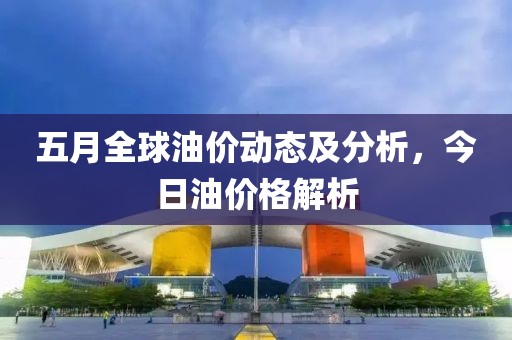 五月全球油價(jià)動(dòng)態(tài)及分析，今日油價(jià)格解析