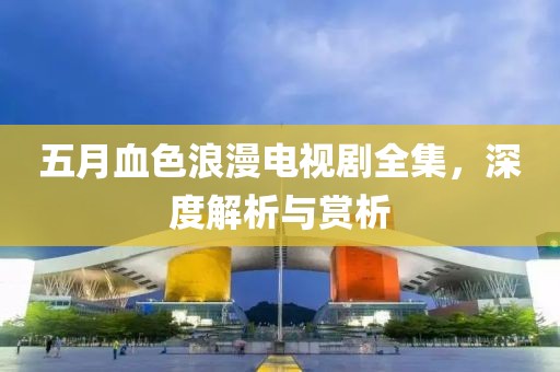 五月血色浪漫電視劇全集，深度解析與賞析