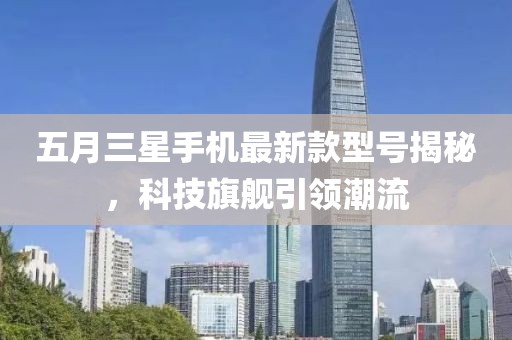 五月三星手機(jī)最新款型號(hào)揭秘，科技旗艦引領(lǐng)潮流