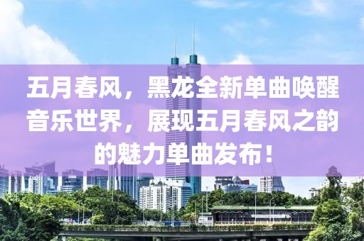 五月春風(fēng)，黑龍全新單曲喚醒音樂世界，展現(xiàn)五月春風(fēng)之韻的魅力單曲發(fā)布！