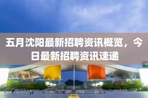五月沈陽最新招聘資訊概覽，今日最新招聘資訊速遞