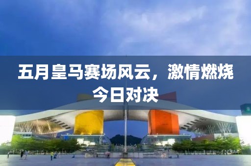五月皇馬賽場風云，激情燃燒今日對決