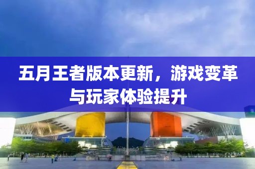 五月王者版本更新，游戲變革與玩家體驗提升