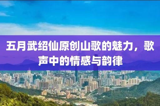 五月武紹仙原創(chuàng)山歌的魅力，歌聲中的情感與韻律