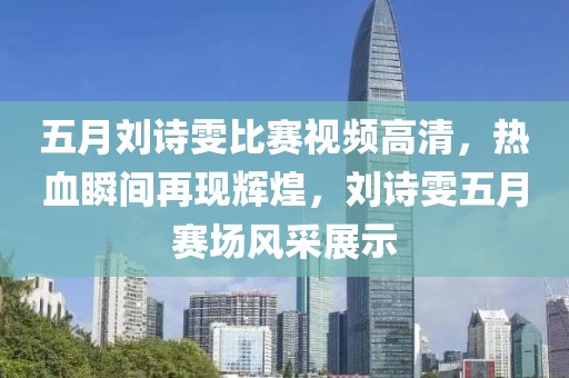 五月劉詩(shī)雯比賽視頻高清，熱血瞬間再現(xiàn)輝煌，劉詩(shī)雯五月賽場(chǎng)風(fēng)采展示