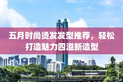 五月時(shí)尚燙發(fā)發(fā)型推薦，輕松打造魅力四溢新造型