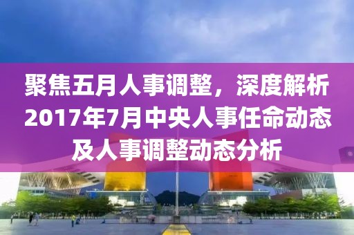 聚焦五月人事調(diào)整，深度解析2017年7月中央人事任命動態(tài)及人事調(diào)整動態(tài)分析