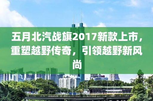 五月北汽戰(zhàn)旗2017新款上市，重塑越野傳奇，引領(lǐng)越野新風(fēng)尚