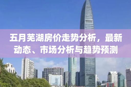 五月蕪湖房?jī)r(jià)走勢(shì)分析，最新動(dòng)態(tài)、市場(chǎng)分析與趨勢(shì)預(yù)測(cè)