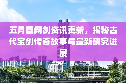 五月巨闕劍資訊更新，揭秘古代寶劍傳奇故事與最新研究進(jìn)展