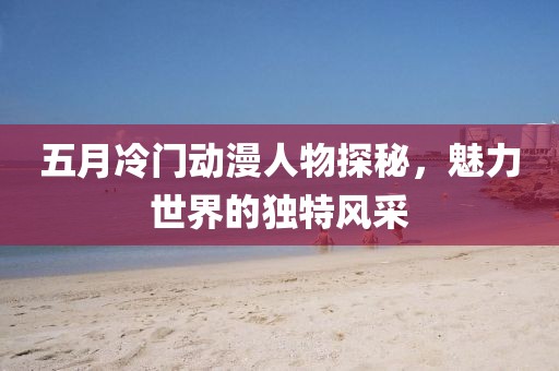 五月冷門動漫人物探秘，魅力世界的獨特風采
