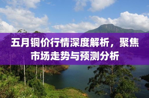 五月銅價行情深度解析，聚焦市場走勢與預測分析