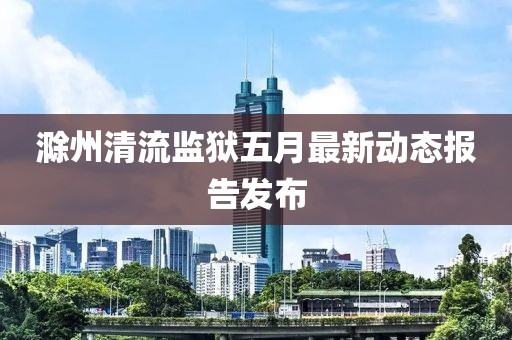 滁州清流監(jiān)獄五月最新動態(tài)報告發(fā)布
