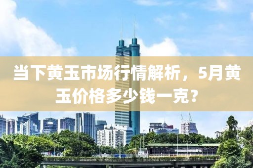 當(dāng)下黃玉市場行情解析，5月黃玉價(jià)格多少錢一克？
