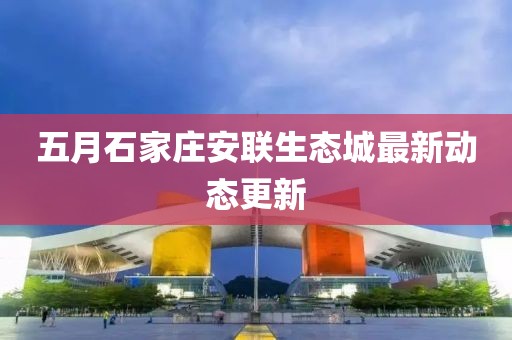 五月石家莊安聯(lián)生態(tài)城最新動態(tài)更新