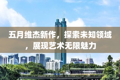 五月維杰新作，探索未知領(lǐng)域，展現(xiàn)藝術(shù)無(wú)限魅力