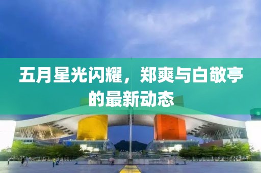 五月星光閃耀，鄭爽與白敬亭的最新動(dòng)態(tài)