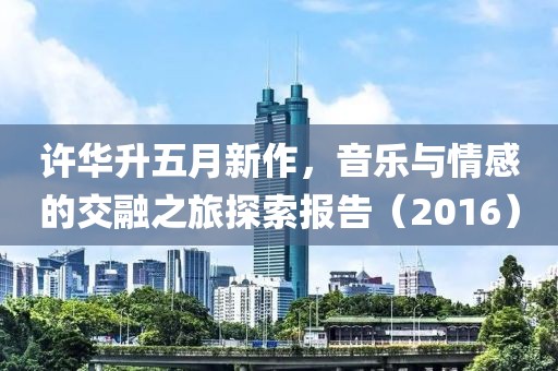 許華升五月新作，音樂與情感的交融之旅探索報(bào)告（2016）