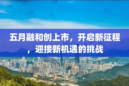 五月融和創(chuàng)上市，開啟新征程，迎接新機遇的挑戰(zhàn)