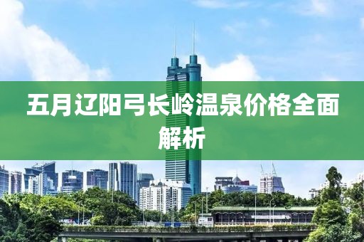 五月遼陽弓長(zhǎng)嶺溫泉價(jià)格全面解析