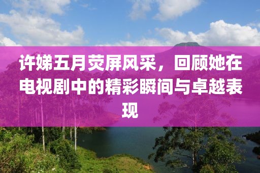 許娣五月熒屏風采，回顧她在電視劇中的精彩瞬間與卓越表現(xiàn)