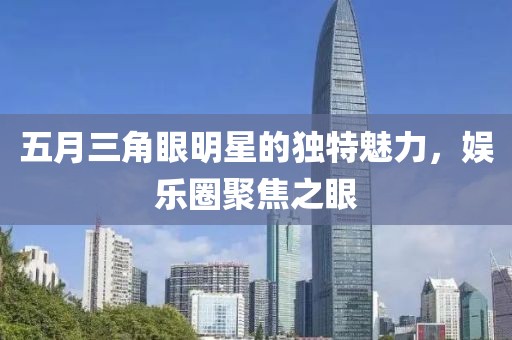 五月三角眼明星的獨(dú)特魅力，娛樂圈聚焦之眼