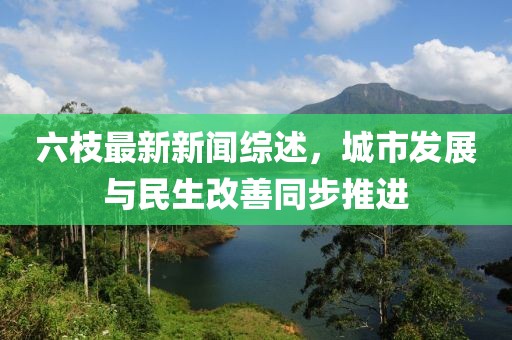 六枝最新新聞綜述，城市發(fā)展與民生改善同步推進(jìn)