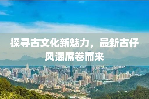探尋古文化新魅力，最新古仔風(fēng)潮席卷而來
