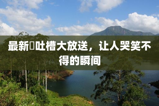 最新囧吐槽大放送，讓人哭笑不得的瞬間