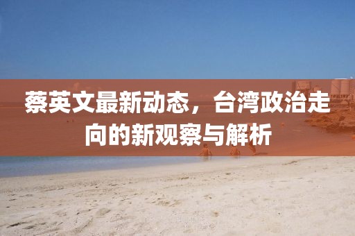 蔡英文最新動(dòng)態(tài)，臺(tái)灣政治走向的新觀察與解析