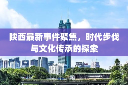 陜西最新事件聚焦，時代步伐與文化傳承的探索