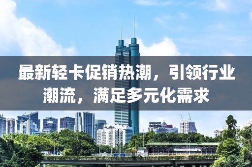 最新輕卡促銷熱潮，引領行業(yè)潮流，滿足多元化需求
