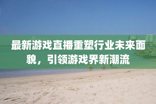 最新游戲直播重塑行業(yè)未來面貌，引領(lǐng)游戲界新潮流