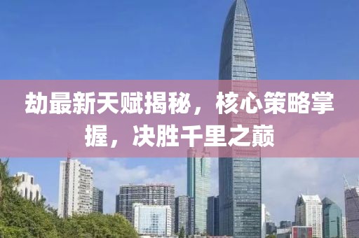 劫最新天賦揭秘，核心策略掌握，決勝千里之巔