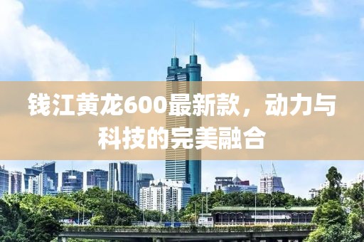 錢江黃龍600最新款，動(dòng)力與科技的完美融合