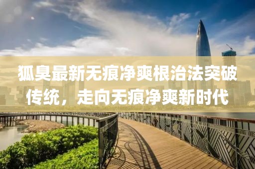 狐臭最新無痕凈爽根治法突破傳統(tǒng)，走向無痕凈爽新時(shí)代