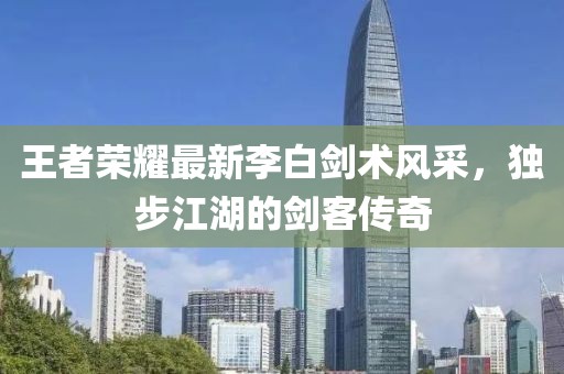 王者榮耀最新李白劍術(shù)風(fēng)采，獨(dú)步江湖的劍客傳奇
