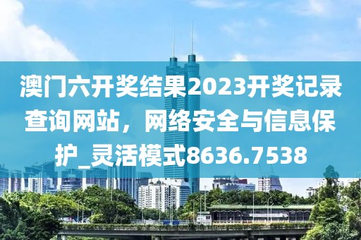 澳門六開獎結(jié)果2023開獎記錄查詢網(wǎng)站，網(wǎng)絡(luò)安全與信息保護_靈活模式8636.7538
