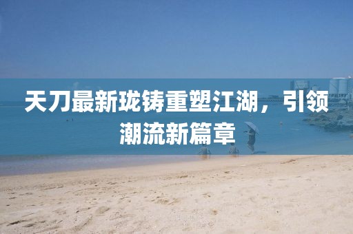 天刀最新瓏鑄重塑江湖，引領(lǐng)潮流新篇章